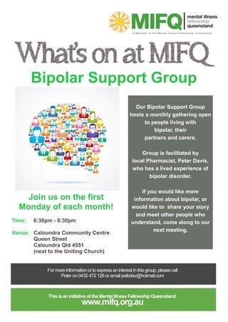 Bipolar Support Group
Our Bipolar Support Group
hosts a monthly gathering open
to people living with
bipolar, their
partners and carers.
Group is facilitated by
local Pharmacist, Peter Davis,
who has a lived experience of
bipolar disorder.
If you would like more
information about bipolar, or
would like to share your story
and meet other people who
understand, come along to our
next meeting.
Join us on the first
Monday of each month!
Time: 6:30pm - 8:30pm
Venue: Caloundra Community Centre
Queen Street
Caloundra Qld 4551
(next to the Uniting Church)
 