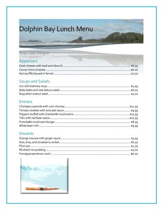Dolphin Bay Lunch Menu
Paige Loper, Designer
Appetizers
Goat cheeses with basil and olive oil..................................................................................... $6.95
Carrot-mint compote..........................................................................................................$6.00
Nut soufflé doused in fennel.................................................................................................$7.00
Soups and Salads
Ice cold rosemary soup........................................................................................................ $4.95
Baby beets and new lettuce salad ........................................................................................$6.00
Roquefort-walnut salad....................................................................................................... $5.00
Entrees
Chickpea casserole with corn chutney.................................................................................$11.95
Tomato rosettes with avocado sauce................................................................................... $9.95
Peppers stuffed with chanterelle mushrooms......................................................................$13.95
Tofu with red bean sauce....................................................................................................$10.95
Portobello mushroom burger............................................................................................... $8.95
White bean chili .................................................................................................................. $9.95
Desserts
Orange mousse with ginger sauce.........................................................................................$5.95
Kiwi, lime, and strawberry sorbet......................................................................................... $6.50
Plum pie ............................................................................................................................. $4.50
Rhubarb rice pudding.......................................................................................................... $5.00
Pomegranate lemon swirl....................................................................................................$6.00
 