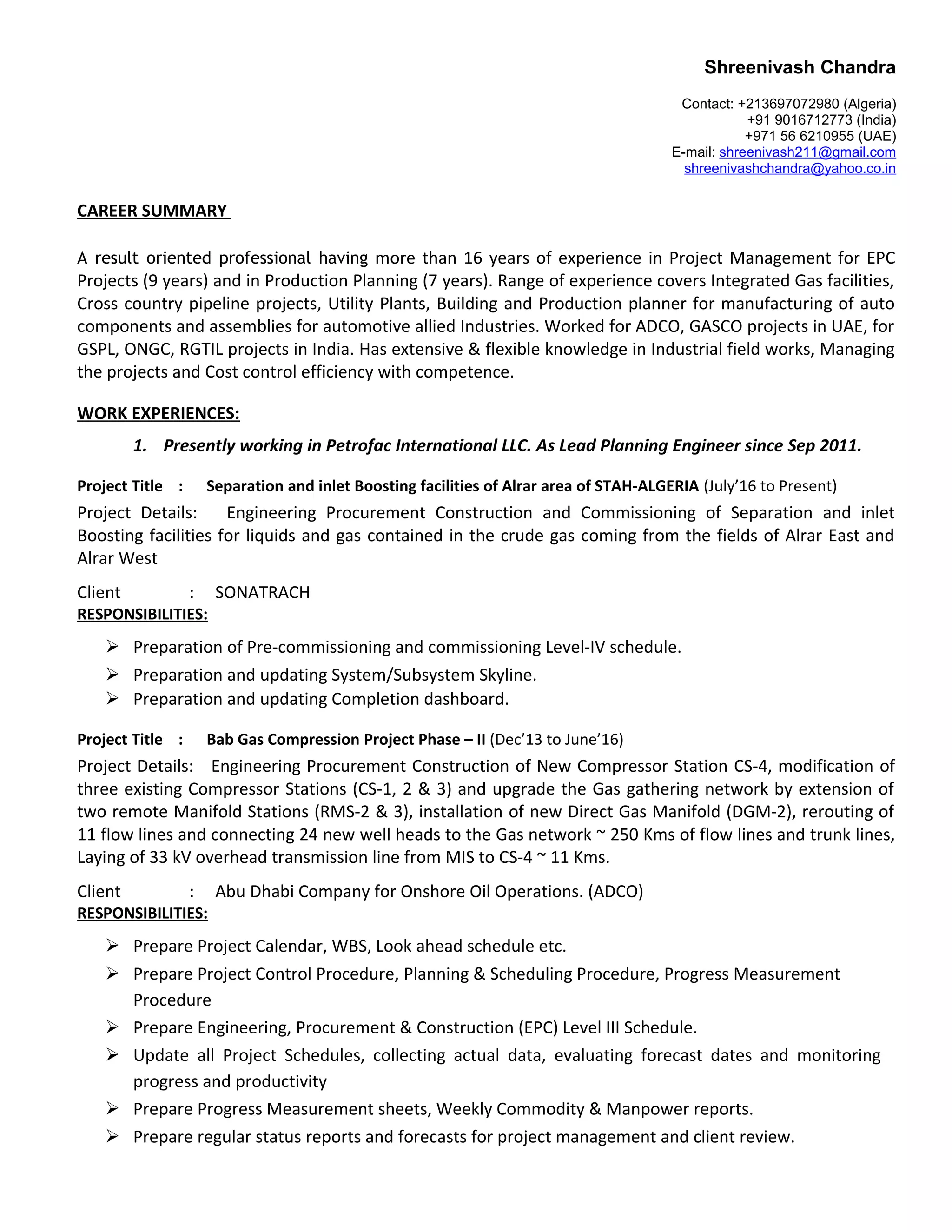 Shreenivash Chandra
Contact: +213697072980 (Algeria)
+91 9016712773 (India)
+971 56 6210955 (UAE)
E-mail: shreenivash211@gmail.com
shreenivashchandra@yahoo.co.in
CAREER SUMMARY
A result oriented professional having more than 16 years of experience in Project Management for EPC
Projects (9 years) and in Production Planning (7 years). Range of experience covers Integrated Gas facilities,
Cross country pipeline projects, Utility Plants, Building and Production planner for manufacturing of auto
components and assemblies for automotive allied Industries. Worked for ADCO, GASCO projects in UAE, for
GSPL, ONGC, RGTIL projects in India. Has extensive & flexible knowledge in Industrial field works, Managing
the projects and Cost control efficiency with competence.
WORK EXPERIENCES:
1. Presently working in Petrofac International LLC. As Lead Planning Engineer since Sep 2011.
Project Title : Separation and inlet Boosting facilities of Alrar area of STAH-ALGERIA (July’16 to Present)
Project Details: Engineering Procurement Construction and Commissioning of Separation and inlet
Boosting facilities for liquids and gas contained in the crude gas coming from the fields of Alrar East and
Alrar West
Client : SONATRACH
RESPONSIBILITIES:
 Preparation of Pre-commissioning and commissioning Level-IV schedule.
 Preparation and updating System/Subsystem Skyline.
 Preparation and updating Completion dashboard.
Project Title : Bab Gas Compression Project Phase – II (Dec’13 to June’16)
Project Details: Engineering Procurement Construction of New Compressor Station CS-4, modification of
three existing Compressor Stations (CS-1, 2 & 3) and upgrade the Gas gathering network by extension of
two remote Manifold Stations (RMS-2 & 3), installation of new Direct Gas Manifold (DGM-2), rerouting of
11 flow lines and connecting 24 new well heads to the Gas network ~ 250 Kms of flow lines and trunk lines,
Laying of 33 kV overhead transmission line from MIS to CS-4 ~ 11 Kms.
Client : Abu Dhabi Company for Onshore Oil Operations. (ADCO)
RESPONSIBILITIES:
 Prepare Project Calendar, WBS, Look ahead schedule etc.
 Prepare Project Control Procedure, Planning & Scheduling Procedure, Progress Measurement
Procedure
 Prepare Engineering, Procurement & Construction (EPC) Level III Schedule.
 Update all Project Schedules, collecting actual data, evaluating forecast dates and monitoring
progress and productivity
 Prepare Progress Measurement sheets, Weekly Commodity & Manpower reports.
 Prepare regular status reports and forecasts for project management and client review.
 