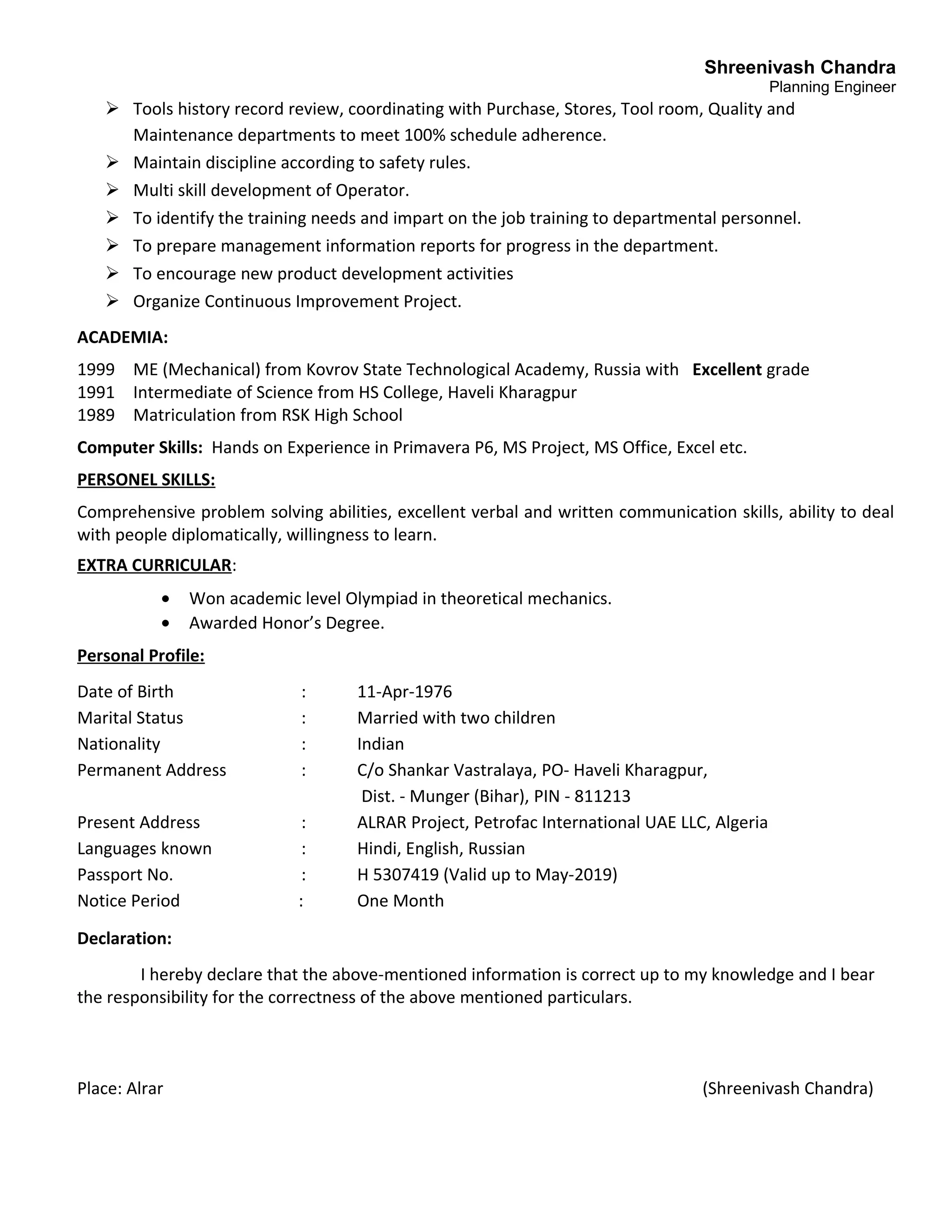 Shreenivash Chandra
Planning Engineer
 Tools history record review, coordinating with Purchase, Stores, Tool room, Quality and
Maintenance departments to meet 100% schedule adherence.
 Maintain discipline according to safety rules.
 Multi skill development of Operator.
 To identify the training needs and impart on the job training to departmental personnel.
 To prepare management information reports for progress in the department.
 To encourage new product development activities
 Organize Continuous Improvement Project.
ACADEMIA:
1999 ME (Mechanical) from Kovrov State Technological Academy, Russia with Excellent grade
1991 Intermediate of Science from HS College, Haveli Kharagpur
1989 Matriculation from RSK High School
Computer Skills: Hands on Experience in Primavera P6, MS Project, MS Office, Excel etc.
PERSONEL SKILLS:
Comprehensive problem solving abilities, excellent verbal and written communication skills, ability to deal
with people diplomatically, willingness to learn.
EXTRA CURRICULAR:
• Won academic level Olympiad in theoretical mechanics.
• Awarded Honor’s Degree.
Personal Profile:
Date of Birth : 11-Apr-1976
Marital Status : Married with two children
Nationality : Indian
Permanent Address : C/o Shankar Vastralaya, PO- Haveli Kharagpur,
Dist. - Munger (Bihar), PIN - 811213
Present Address : ALRAR Project, Petrofac International UAE LLC, Algeria
Languages known : Hindi, English, Russian
Passport No. : H 5307419 (Valid up to May-2019)
Notice Period : One Month
Declaration:
I hereby declare that the above-mentioned information is correct up to my knowledge and I bear
the responsibility for the correctness of the above mentioned particulars.
Place: Alrar (Shreenivash Chandra)
 