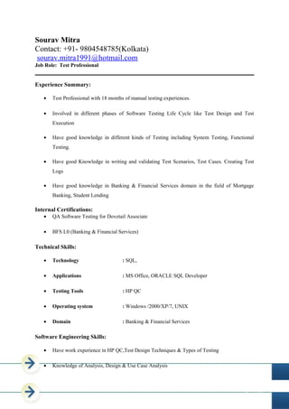 Page 1 of 5
Sourav Mitra
Contact: +91- 9804548785(Kolkata)
sourav.mitra1991@hotmail.com
Job Role: Test Professional
Experience Summary:
• Test Professional with 18 months of manual testing experiences.
• Involved in different phases of Software Testing Life Cycle like Test Design and Test
Execution
• Have good knowledge in different kinds of Testing including System Testing, Functional
Testing.
• Have good Knowledge in writing and validating Test Scenarios, Test Cases. Creating Test
Logs
• Have good knowledge in Banking & Financial Services domain in the field of Mortgage
Banking, Student Lending
Internal Certifications:
• QA Software Testing for Dovetail Associate
• BFS L0 (Banking & Financial Services)
Technical Skills:
• Technology : SQL,
• Applications : MS Office, ORACLE SQL Developer
• Testing Tools : HP QC
• Operating system : Windows /2000/XP/7, UNIX
• Domain : Banking & Financial Services
Software Engineering Skills:
• Have work experience in HP QC,Test Design Techniques & Types of Testing
• Knowledge of Analysis, Design & Use Case Analysis
 