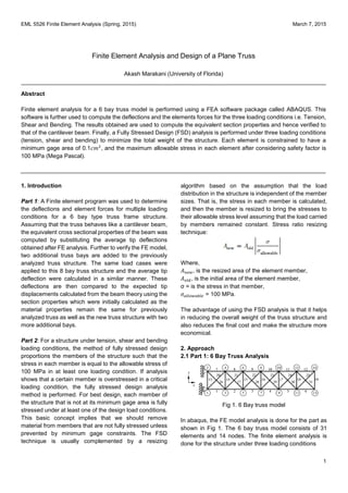 EML 5526 Finite Element Analysis (Spring, 2015) March 7, 2015
1
Finite Element Analysis and Design of a Plane Truss
Akash Marakani (University of Florida)
Abstract
Finite element analysis for a 6 bay truss model is performed using a FEA software package called ABAQUS. This
software is further used to compute the deflections and the elements forces for the three loading conditions i.e. Tension,
Shear and Bending. The results obtained are used to compute the equivalent section properties and hence verified to
that of the cantilever beam. Finally, a Fully Stressed Design (FSD) analysis is performed under three loading conditions
(tension, shear and bending) to minimize the total weight of the structure. Each element is constrained to have a
minimum gage area of 0.1𝑐𝑚2
, and the maximum allowable stress in each element after considering safety factor is
100 MPa (Mega Pascal).
1. Introduction
Part 1: A Finite element program was used to determine
the deflections and element forces for multiple loading
conditions for a 6 bay type truss frame structure.
Assuming that the truss behaves like a cantilever beam,
the equivalent cross sectional properties of the beam was
computed by substituting the average tip deflections
obtained after FE analysis. Further to verify the FE model,
two additional truss bays are added to the previously
analyzed truss structure. The same load cases were
applied to this 8 bay truss structure and the average tip
deflection were calculated in a similar manner. These
deflections are then compared to the expected tip
displacements calculated from the beam theory using the
section properties which were initially calculated as the
material properties remain the same for previously
analyzed truss as well as the new truss structure with two
more additional bays.
Part 2: For a structure under tension, shear and bending
loading conditions, the method of fully stressed design
proportions the members of the structure such that the
stress in each member is equal to the allowable stress of
100 MPa in at least one loading condition. If analysis
shows that a certain member is overstressed in a critical
loading condition, the fully stressed design analysis
method is performed. For best design, each member of
the structure that is not at its minimum gage area is fully
stressed under at least one of the design load conditions.
This basic concept implies that we should remove
material from members that are not fully stressed unless
prevented by minimum gage constraints. The FSD
technique is usually complemented by a resizing
algorithm based on the assumption that the load
distribution in the structure is independent of the member
sizes. That is, the stress in each member is calculated,
and then the member is resized to bring the stresses to
their allowable stress level assuming that the load carried
by members remained constant. Stress ratio resizing
technique:
Where,
𝐴 𝑛𝑒𝑤, is the resized area of the element member,
𝐴 𝑜𝑙𝑑, is the initial area of the element member,
σ = is the stress in that member,
𝜎 𝑎𝑙𝑙𝑜𝑤𝑎𝑏𝑙𝑒 = 100 MPa.
The advantage of using the FSD analysis is that it helps
in reducing the overall weight of the truss structure and
also reduces the final cost and make the structure more
economical.
2. Approach
2.1 Part 1: 6 Bay Truss Analysis
Fig 1. 6 Bay truss model
In abaqus, the FE model analysis is done for the part as
shown in Fig 1. The 6 bay truss model consists of 31
elements and 14 nodes. The finite element analysis is
done for the structure under three loading conditions
 