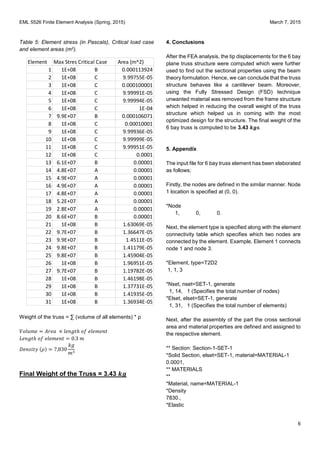 EML 5526 Finite Element Analysis (Spring, 2015) March 7, 2015
6
Table 5: Element stress (in Pascals), Critical load case
and element areas (m2).
Weight of the truss = ∑ (volume of all elements) * ρ
𝑉𝑜𝑙 𝑚𝑒 = 𝐴𝑟𝑒𝑎 × 𝑙𝑒𝑛𝑔𝑡ℎ 𝑜𝑓 𝑒𝑙𝑒𝑚𝑒𝑛𝑡
𝐿𝑒𝑛𝑔𝑡ℎ 𝑜𝑓 𝑒𝑙𝑒𝑚𝑒𝑛𝑡 = 0.3 𝑚
𝐷𝑒𝑛𝑠𝑖𝑡𝑦 (𝜌) = 7,830
𝑘𝑔
𝑚3
Final Weight of the Truss = 3.43 𝒌𝒈
4. Conclusions
After the FEA analysis, the tip displacements for the 6 bay
plane truss structure were computed which were further
used to find out the sectional properties using the beam
theory formulation. Hence, we can conclude that the truss
structure behaves like a cantilever beam. Moreover,
using the Fully Stressed Design (FSD) technique
unwanted material was removed from the frame structure
which helped in reducing the overall weight of the truss
structure which helped us in coming with the most
optimized design for the structure. The final weight of the
6 bay truss is computed to be 3.43 𝒌𝒈𝒔.
5. Appendix
The input file for 6 bay truss element has been elaborated
as follows;
Firstly, the nodes are defined in the similar manner. Node
1 location is specified at (0, 0).
*Node
1, 0, 0.
Next, the element type is specified along with the element
connectivity table which specifies which two nodes are
connected by the element. Example, Element 1 connects
node 1 and node 3.
*Element, type=T2D2
1, 1, 3
*Nset, nset=SET-1, generate
1, 14, 1 (Specifies the total number of nodes)
*Elset, elset=SET-1, generate
1, 31, 1 (Specifies the total number of elements)
Next, after the assembly of the part the cross sectional
area and material properties are defined and assigned to
the respective element.
** Section: Section-1-SET-1
*Solid Section, elset=SET-1, material=MATERIAL-1
0.0001,
** MATERIALS
**
*Material, name=MATERIAL-1
*Density
7830.,
*Elastic
Element Max StressCritical Case Area (m^2)
1 1E+08 B 0.000113924
2 1E+08 C 9.99755E-05
3 1E+08 C 0.000100001
4 1E+08 C 9.99991E-05
5 1E+08 C 9.99994E-05
6 1E+08 C 1E-04
7 9.9E+07 B 0.000106071
8 1E+08 C 0.00010001
9 1E+08 C 9.99936E-05
10 1E+08 C 9.99999E-05
11 1E+08 C 9.99951E-05
12 1E+08 C 0.0001
13 6.1E+07 B 0.00001
14 4.8E+07 A 0.00001
15 4.9E+07 A 0.00001
16 4.9E+07 A 0.00001
17 4.8E+07 A 0.00001
18 5.2E+07 A 0.00001
19 2.8E+07 A 0.00001
20 8.6E+07 B 0.00001
21 1E+08 B 1.63069E-05
22 9.7E+07 B 1.36647E-05
23 9.9E+07 B 1.4511E-05
24 9.8E+07 B 1.41179E-05
25 9.8E+07 B 1.45904E-05
26 1E+08 B 1.96951E-05
27 9.7E+07 B 1.19782E-05
28 1E+08 B 1.46198E-05
29 1E+08 B 1.37731E-05
30 1E+08 B 1.41935E-05
31 1E+08 B 1.36934E-05
 