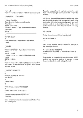 EML 5526 Finite Element Analysis (Spring, 2015) March 7, 2015
7
1e+11, 0.
Next, the boundary conditions and the loads are assigned
** BOUNDARY CONDITIONS
**
** Name: Disp-BC-1
Type: Symmetry/Antisymmetry/Encastre
*Boundary
SET-3, ENCASTRE
** Name: Disp-BC-2 Type: Displacement/Rotation
*Boundary
SET-4, 1, 1
** ----------------------------------------------------------------
**
** STEP: Step-1
**
*Step, name=Step-1, nlgeom=NO, perturbation
*Static
**
** LOADS
**
** Name: CFORCE-1 Type: Concentrated force
*Cload
SET-5, 1, 10000.
** Name: CFORCE-3 Type: Concentrated force
*Cload
SET-6, 1, 10000.
**
Next, the stress value and the nodal displacements which
are needed for the calculation are printed in the output
requests section
** OUTPUT REQUESTS
**
**
** FIELD OUTPUT: F-Output-1
*EL PRINT
S
*NODE PRINT
U
**
*Output, field, variable=PRESELECT
**
** HISTORY OUTPUT: H-Output-1
**
*Output, history, variable=PRESELECT
*End Step
In the similar manner another step is created for the shear
and bending case.
To do the analysis for an 8 bay truss element the input
file is edited according to our requirement to perform the
analysis.
For an FSD analysis for a 6 bay truss element, the steps
are almost the same just that each element needs to be
assigned a different cross sectional property and each
element needs to be defined separately. As the cross
sectional area needs to be changed at each and every
iteration.
For Example;
Firstly, element number 12 has been defined
*Elset, elset=SET-12
12,
Next, a cross sectional area of 0.0001 m2 is assigned to
that respective element.
** Section: Section-12-SET-12
*Solid Section, elset=SET-12, material=MATERIAL-1
0.0001,
This needs to be followed for 31 elements in case of FSD
analysis and each area needs to be changed in every
iteration and analysis needs to be performed.
 