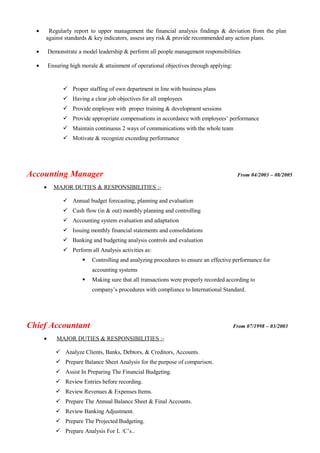 • Regularly report to upper management the financial analysis findings & deviation from the plan
against standards & key indicators, assess any risk & provide recommended any action plans.
• Demonstrate a model leadership & perform all people management responsibilities
• Ensuring high morale & attainment of operational objectives through applying:
 Proper staffing of own department in line with business plans
 Having a clear job objectives for all employees
 Provide employee with proper training & development sessions
 Provide appropriate compensations in accordance with employees’ performance
 Maintain continuous 2 ways of communications with the whole team
 Motivate & recognize exceeding performance
Accounting Manager From 04/2003 – 08/2005
• MAJOR DUTIES & RESPONSIBILITIES :-
 Annual budget forecasting, planning and evaluation
 Cash flow (in & out) monthly planning and controlling
 Accounting system evaluation and adaptation
 Issuing monthly financial statements and consolidations
 Banking and budgeting analysis controls and evaluation
 Perform all Analysis activities as:
 Controlling and analyzing procedures to ensure an effective performance for
accounting systems
 Making sure that all transactions were properly recorded according to
company’s procedures with compliance to International Standard.
Chief Accountant From 07/1998 – 03/2003
• MAJOR DUTIES & RESPONSIBILITIES :-
 Analyze Clients, Banks, Debtors, & Creditors, Accounts.
 Prepare Balance Sheet Analysis for the purpose of comparison.
 Assist In Preparing The Financial Budgeting.
 Review Entries before recording.
 Review Revenues & Expenses Items.
 Prepare The Annual Balance Sheet & Final Accounts.
 Review Banking Adjustment.
 Prepare The Projected Budgeting.
 Prepare Analysis For L /C’s..
 