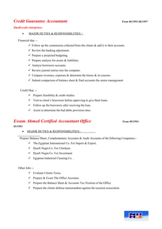 Credit Guarantee Accountant From 06/1993-06/1997
Small-scale enterprises
• MAJOR DUTIES & RESPONSIBILITIES :-
Financial dep. :-
 Follow up the commission collected from the clients & add it to their accounts.
 Review the banking adjustment.
 Prepare a projected budgeting.
 Prepare analysis for assets & liabilities.
 Analyze borrowers accounts.
 Review journal entries into the computer.
 Compare revenues, expenses & determine the biases & its reasons.
 Submit comparison of balance sheet & final accounts the senior management
Credit Dep. :-
 Prepare feasibility & credit studies.
 Visit to client’s borrowers before approving to give them loans.
 Follow up the borrowers after receiving the loan.
 Assist in determine the bad debts provision rates.
Essam Ahmed Certified Accountant Office From 09/1991-
05/1993
• MAJOR DUTIES & RESPONSIBILITIES:-
Prepare Balance Sheet, Complementary Accounts & Audit Accounts of the following Companies:-
 The Egyptian International Co. For Import & Export.
 Dyarb Negm Co. For Chickens.
 Dyarb Negm Co. For Investment
 Egyptian Industrial Cleaning Co. .
Other Jobs :-
 Evaluate Clients Taxes.
 Prepare & Exam The Office Accounts.
 Prepare the Balance Sheet & Accounts Tax Position of the Office
 Prepare the clients defense memorandum against the taxation association
 