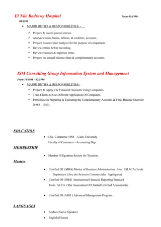 El Nile Badrawy Hospital From 03/1990-
08/1991
• MAJOR DUTIES & RESPONSIBILITIES: -
 Prepare & record journal entries.
 Analyze clients, banks, debtors, & creditors, accounts.
 Prepare balance sheet analysis for the purpose of comparison.
 Review entries before recording.
 Review revenues & expenses items.
 Prepare the annual balance sheet & complementary accounts.
ISM Consulting Group Information System and Management
From 10/1988 - 02/1990
• MAJOR DUTIES & RESPONSIBILITIES:-
 Prepare & Apply The Financial Accounts Using Computers.
 Train Clients to Use Different Application Of Computers.
 Participate In Preparing & Executing the Complementary Accounts & Final Balance Sheet for
(1988 - 1989).
EDUCATION
• B.Sc. Commerce 1988 - Cairo University
Faculty of Commerce - Accounting Dep.
MEMBERSHIP
• Member 0f Egyptian Society for Taxation.
Masters
• Certified Of (MBA) Master of Business Administration from ESLSCA (Ecole
Supérieure Libre des Sciences Commerciales Appliquées)
• Certified Of (IFRS) International Financial Reporting Standard
From ACCA (The Association Of Charted Certified Accountants)
• Certified Of (AMP ) Advanced Management Program .
LANGUAGES
• Arabic (Native Speaker)
• English (Fluent)
 