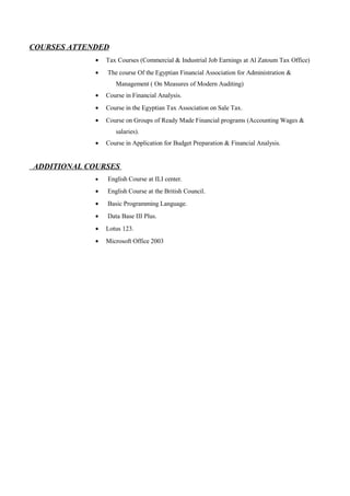 COURSES ATTENDED
• Tax Courses (Commercial & Industrial Job Earnings at Al Zatoum Tax Office)
• The course Of the Egyptian Financial Association for Administration &
Management ( On Measures of Modern Auditing)
• Course in Financial Analysis.
• Course in the Egyptian Tax Association on Sale Tax.
• Course on Groups of Ready Made Financial programs (Accounting Wages &
salaries).
• Course in Application for Budget Preparation & Financial Analysis.
ADDITIONAL COURSES
• English Course at ILI center.
• English Course at the British Council.
• Basic Programming Language.
• Data Base III Plus.
• Lotus 123.
• Microsoft Office 2003
 