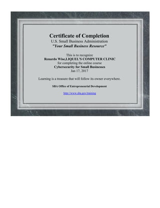 Certificate of Completion
U.S. Small Business Administration
"Your Small Business Resource"
This is to recognize
Renardo Wise,LIQUEL'S COMPUTER CLINIC
for completing the online course
Cybersecurity for Small Businesses
Jan 17, 2017
Learning is a treasure that will follow its owner everywhere.
SBA Office of Entrepreneurial Development
http://www.sba.gov/training
 