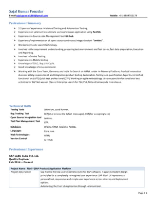 Page | 1
Sajal Kumar Fouzdar
E-mail:sajal.agrawal1989@gmail.com Mobile: +91-8884782178
Professional Summary
 2.3 years of experience in Manual Testing and Automation Testing.
 Experience on seleniumto automate various browser application using TestNG.
 Experience in Source code Management tool Git-hub.
 Experience/Implementation of open sourcecontinuous integration tool “Jenkins”.
 Worked on Elastic search technology.
 Involved in the requirement understanding,preparing test environment and Test cases,Test data preparation,Execution
and Reporting.
 Involved in Smoke Testing.
 Experience in Mobiletesting.
 Knowledge of SDLC, Bug Life Cycle.
 Good knowledge of Linux command.
 Workingwith the Core Team, Germany and India for Search on HANA, under In-Memory Platform, Product Innovation
division.Solely responsibleUI and Integration product testing, Automation Testing and qualification,Expertisein Unified
functional test(UFT),Quick test professional(QTP),Workingon agilemethodology. Also responsiblefor functional test
activities for SAP Net weaver Classic Enterprisesearch for 764,751,740 and belowcode linerelease.
Technical Skills
Testing Tools
Bug Tracking Tool
Open Source Integration tool
Test Plan Management Tool
Selenium, Load Runner.
BCP(Use to raisethe defect messages),JIRA(For assigningtask)
Jenkins.
GTP.
Databases
Languages
Web Technologies
Version Control
Oracle,HANA (Search), PL/SQL.
Core Java.
HTML
GIT-Hub
Professional Experience
SAP LABS India Pvt. Ltd.
Quality Engineer
Feb 2014 – Present
Project Name : Fiori – (SAP Product) Application Platform
Project Description Sap Fiori is thenew user experience (UX) for SAP software. It applies modern design
principlesfor a completely reimagined user experience .SAP Fiori UX represents a
personalized,responsiveand simpleuser experience across devices and deployment
options.
Automating the Fiori UI Application through seleniumtool.
 