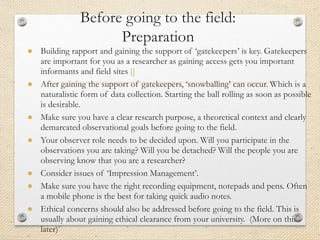 Before going to the field:
Preparation
● Building rapport and gaining the support of ‘gatekeepers’ is key. Gatekeepers
are important for you as a researcher as gaining access gets you important
informants and field sites []
● After gaining the support of gatekeepers, ‘snowballing’ can occur. Which is a
naturalistic form of data collection. Starting the ball rolling as soon as possible
is desirable.
● Make sure you have a clear research purpose, a theoretical context and clearly
demarcated observational goals before going to the field.
● Your observer role needs to be decided upon. Will you participate in the
observations you are taking? Will you be detached? Will the people you are
observing know that you are a researcher?
● Consider issues of ‘Impression Management’.
● Make sure you have the right recording equipment, notepads and pens. Often
a mobile phone is the best for taking quick audio notes.
● Ethical concerns should also be addressed before going to the field. This is
usually about gaining ethical clearance from your university. (More on this
later)
 