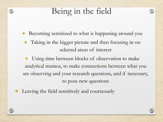 Being in the field
● Becoming sensitized to what is happening around you
● Taking in the bigger picture and then focusing in on
selected areas of interest
● Using time between blocks of observation to make
analytical memos, to make connections between what you
are observing and your research questions, and if necessary,
to pose new questions
● Leaving the field sensitively and courteously
 