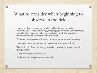 What to consider when beginning to
observe in the field
• How the observation may be affected by the sex, sexuality,
ethnicity, class, appearance, age, language, personality, temperament,
attitude, interpersonal behavior, familiarity with the situation,
involvement and concern of the observer
• Whether the observer will stand or sit, or move around a setting.
• How systematic, structured or descriptive the notes will be
• The ‘unit’ of observation (e.g. a teacher, a student; a pair, a small
group, a class)
• What resources are necessary
• Problems that might be encountered
 