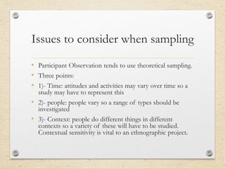 Issues to consider when sampling
• Participant Observation tends to use theoretical sampling.
• Three points:
• 1)- Time: attitudes and activities may vary over time so a
study may have to represent this
• 2)- people: people vary so a range of types should be
investigated
• 3)- Context: people do different things in different
contexts so a variety of these will have to be studied.
Contextual sensitivity is vital to an ethnographic project.
 