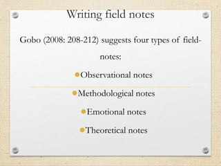 Writing field notes
Gobo (2008: 208-212) suggests four types of field-
notes:
●Observational notes
●Methodological notes
●Emotional notes
●Theoretical notes
 
