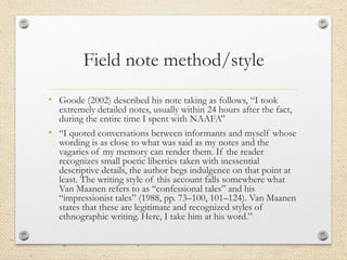 Field note method/style
• Goode (2002) described his note taking as follows, “I took
extremely detailed notes, usually within 24 hours after the fact,
during the entire time I spent with NAAFA”
• “I quoted conversations between informants and myself whose
wording is as close to what was said as my notes and the
vagaries of my memory can render them. If the reader
recognizes small poetic liberties taken with inessential
descriptive details, the author begs indulgence on that point at
least. The writing style of this account falls somewhere what
Van Maanen refers to as “confessional tales” and his
“impressionist tales” (1988, pp. 73–100, 101–124). Van Maanen
states that these are legitimate and recognized styles of
ethnographic writing. Here, I take him at his word.”
 