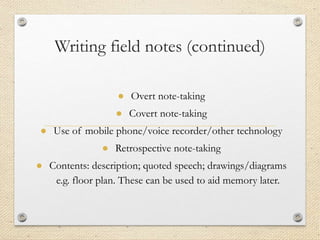Writing field notes (continued)
● Overt note-taking
● Covert note-taking
● Use of mobile phone/voice recorder/other technology
● Retrospective note-taking
● Contents: description; quoted speech; drawings/diagrams
e.g. floor plan. These can be used to aid memory later.
 