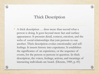 Thick Description
• A thick description … does more than record what a
person is doing. It goes beyond mere fact and surface
appearances. It presents detail, context, emotion, and the
webs of social relationships that join persons to one
another. Thick description evokes emotionality and self-
feelings. It inserts history into experience. It establishes
the significance of an experience, or the sequence of
events, for the person or persons in question. In thick
description, the voices, feelings, actions, and meanings of
interacting individuals are heard. (Denzin, 1989, p. 83)
 