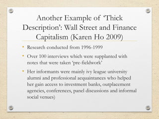 Another Example of ‘Thick
Description’: Wall Street and Finance
Capitalism (Karen Ho 2009)
• Research conducted from 1996-1999
• Over 100 interviews which were supplanted with
notes that were taken ‘pre-fieldwork’
• Her informants were mainly ivy league university
alumni and professional acquaintances who helped
her gain access to investment banks, outplacement
agencies, conferences, panel discussions and informal
social venues)
 