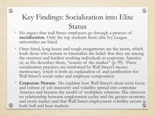 Key Findings: Socialization into Elite
Status
• Ho argues that wall Street employees go through a process of
socialization. Only the top students from elite Ivy League
universities are hired.
• Once hired, long hours and tough assignments are the norm, which
leads those who remain to internalize the belief that they are among
the smartest and hardest working individuals in corporate America
or, as Ho describes them, “avatars of the market” (p. 99). These
socialization practices are reinforced by Wall Street’s money
meritocracy, which is both an explanation of and justification for
Wall Street’s social order and employee composition
• Corporate Norms: Ho explains how Wall Street’s short-term focus
and culture of job insecurity and volatility spread into corporate
America and became the model of workplace relations. She observes
no relationship between employment cycles and the greater economy
and stock market and that Wall Street employment volatility occurs in
both bull and bear markets.
 
