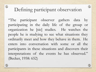 Defining participant observation
“The participant observer gathers data by
participating in the daily life of the group or
organization he [sic] studies. He watches the
people he is studying to see what situations they
ordinarily meet and how they behave in them. He
enters into conversation with some or all the
participants in these situations and discovers their
interpretations of the events he has observed.”
(Becker, 1958: 652)
 
