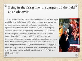“As with most research, there was both highs and lows. The highs
could be a particularly easy night where nothing went wrong and
no major problems occurred. Colleagues weren’t always the
ignorant thugs they are often portrayed as, and their company
could on occasion be exceptionally entertaining. … The worst
research experiences usually involved some form of violence.
Some violent incidents were easily dealt with and quickly
forgotten, while others remained etched upon the brain for some
time. There was blood, broken bones, threats and curses and
kicks and punches thrown. … Just as bouncers had to engage in
violence, they also had to witness it with alarming regularity, and
what the bouncers saw and did, so did our research.” (Winlow
2001 pp.544-545)
Being in the firing line: the dangers of the field
as an observer
 