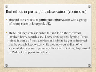 Bad ethics in participant observation (continued)
• Howard Parker’s (1974) participant observation with a group
of young males in Liverpool, UK.
• He found they stole car radios to fund their lifestyle which
involved heavy cannabis use, heavy drinking and fighting. Parker
joined in some of their activities and admits he got so involved
that he actually kept watch while they stole car radios. When
some of the boys were prosecuted for their activities, they turned
to Parker for support and advice.
 
