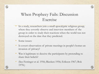 When Prophecy Fails: Discussion
Exercise
• In a study, researchers join a small apocalyptic religious group,
where they covertly observe and interview members of the
group in order to study their reactions when the world was not
destroyed on the date that they predicted.
• Some issues:
• Is covert observation of private meetings in people’s homes an
invasion of privacy?
• Was it legitimate to deceive the participants by pretending to
share their beliefs?
• (See Festinger et al. 1956; Riecken 1956; Erikson 1967; Bok
1978.)
 