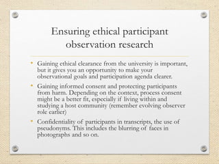 Ensuring ethical participant
observation research
• Gaining ethical clearance from the university is important,
but it gives you an opportunity to make your
observational goals and participation agenda clearer.
• Gaining informed consent and protecting participants
from harm. Depending on the context, process consent
might be a better fit, especially if living within and
studying a host community (remember evolving observer
role earlier)
• Confidentiality of participants in transcripts, the use of
pseudonyms. This includes the blurring of faces in
photographs and so on.
 