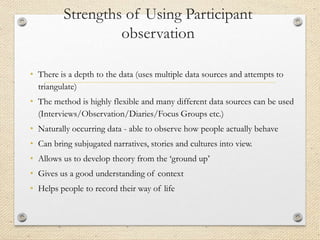 Strengths of Using Participant
observation
• There is a depth to the data (uses multiple data sources and attempts to
triangulate)
• The method is highly flexible and many different data sources can be used
(Interviews/Observation/Diaries/Focus Groups etc.)
• Naturally occurring data - able to observe how people actually behave
• Can bring subjugated narratives, stories and cultures into view.
• Allows us to develop theory from the ‘ground up’
• Gives us a good understanding of context
• Helps people to record their way of life
 