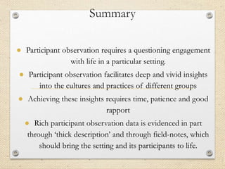 Summary
● Participant observation requires a questioning engagement
with life in a particular setting.
● Participant observation facilitates deep and vivid insights
into the cultures and practices of different groups
● Achieving these insights requires time, patience and good
rapport
● Rich participant observation data is evidenced in part
through ‘thick description’ and through field-notes, which
should bring the setting and its participants to life.
 