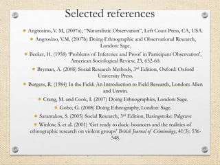 Selected references
● Angrosino, V. M, (2007a), “Naturalistic Observation”, Left Coast Press, CA, USA.
● Angrosino, V.M, (2007b) Doing Ethnographic and Observational Research,
London: Sage.
● Becker, H. (1958) ‘Problems of Inference and Proof in Participant Observation’,
American Sociological Review, 23, 652-60.
● Bryman, A. (2008) Social Research Methods, 3rd Edition, Oxford: Oxford
University Press.
● Burgess, R. (1984) In the Field: An Introduction to Field Research, London: Allen
and Unwin.
● Crang, M. and Cook, I. (2007) Doing Ethnographies, London: Sage.
● Gobo, G. (2008) Doing Ethnography, London: Sage.
● Sarantakos, S. (2005) Social Research, 3rd Edition, Basingstoke: Palgrave
● Winlow, S. et al. (2001) ‘Get ready to duck: bouncers and the realities of
ethnographic research on violent groups’ British Journal of Criminology, 41(3): 536-
548.
 