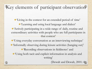 Key elements of participant observation
●‘Living in the context for an extended period of time’
●‘Learning and using local language and dialect’
●‘Actively participating in a wide range of daily, routine and
extraordinary activities with people who are full participants in
that context’
●‘Using everyday conversation as an interviewing technique’
●‘Informally observing during leisure activities (hanging out)’
●‘Recording observations in fieldnotes’ and
●‘Using both tacit and explicit information in analysis and
writing’
(Dewalt and Dewalt, 2001: 4)
 