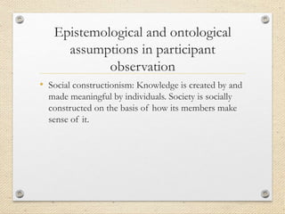 Epistemological and ontological
assumptions in participant
observation
• Social constructionism: Knowledge is created by and
made meaningful by individuals. Society is socially
constructed on the basis of how its members make
sense of it.
 