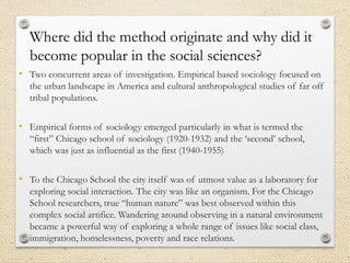 Where did the method originate and why did it
become popular in the social sciences?
• Two concurrent areas of investigation. Empirical based sociology focused on
the urban landscape in America and cultural anthropological studies of far off
tribal populations.
• Empirical forms of sociology emerged particularly in what is termed the
“first” Chicago school of sociology (1920-1932) and the ‘second’ school,
which was just as influential as the first (1940-1955)
• To the Chicago School the city itself was of utmost value as a laboratory for
exploring social interaction. The city was like an organism. For the Chicago
School researchers, true “human nature” was best observed within this
complex social artifice. Wandering around observing in a natural environment
became a powerful way of exploring a whole range of issues like social class,
immigration, homelessness, poverty and race relations.
 