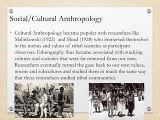 Social/Cultural Anthropology
• Cultural Anthropology became popular with researchers like
Malinkowski (1922) and Mead (1928) who immersed themselves
in the norms and values of tribal societies as participant
observers. Ethnography thus became associated with studying
cultures and societies that were far removed from our own.
Researchers eventually turned the gaze back to our own values,
norms and subcultures and studied them in much the same way
that these researchers studied tribal communities.
 
