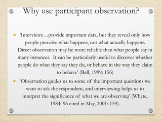 Why use participant observation?
● ‘Interviews…provide important data, but they reveal only how
people perceive what happens, not what actually happens.
Direct observation may be more reliable than what people say in
many instances. It can be particularly useful to discover whether
people do what they say they do, or behave in the way they claim
to behave’ (Bell, 1999: 156)
● ‘Observation guides us to some of the important questions we
want to ask the respondent, and interviewing helps us to
interpret the significance of what we are observing’ (Whyte,
1984: 96 cited in May, 2001: 159).
 
