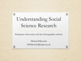 Understanding Social
Science Research
Participant observation and the Ethnographic method
Michael Palkowski
M.Palkowski@napier.ac.uk
 