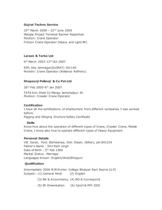 Gujrat Techno Service
25th
March 2008 – 22nd
June 2009
Mangla Project Terminal Barmer Rajasthan
Position: Crane Operator
Friction Crane Operator (Heavy and Light lift)
Larsen & Terbo Ltd
6th
March 2007-12th
Oct 2007
RIFL Site Jamnagar(GUJRAT) 361140
Position: Crane Operator (Reliance Refinery)
Shapoorji Pallonji & Co Pvt.Ltd
26th
Feb 2005-6th
Jan 2007
TATA Iron Steel Co Mango Jamshedpur JH
Position: Crawler Crane Operator
Certification
I have all the certifications of employment from different companies I was worked
before.
Rigging and Slinging Onshore Safety Certificate
Skills
Know how about the operation of different types of Crane, Crawler Crane, Mobile
Crane, I know also how to operate different types of Heavy Equipment
Personal Details
Vill. Saran, Post. Bishwaniya, Dist. Siwan, (Bihar), pin.841234
Father’s Name : Shri Ram singh
Date of Birth : 5th
Feb 1989
Marital Status : Marriage
Languages Known :English/Hindi/Bhojpuri
Qualification
Intermediate 2006 M.M.M.inter College Bhatpar Rani Deoria (U.P)
Subject:- (1) General Hindi (2) English
(3) BK & Accountancy (4) BO & Correspond
(5) IN Oreanisation (6) Sport & PHY EDG
 