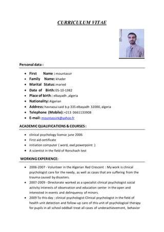 CURRICULUM VITAE
Personal data :
 First Name : mountassir
 Family Name: khader
 Marital Status:maried
 Date of Birth:05-10-1982
 Place of birth : elbayadh ,algeria
 Nationality:Algerian
 Address:hasnaoui said b.p 335 elbayadh 32000, algeria
 Telephone (Mobile):+213 0661133908
 E-mail: mountassirk@yahoo.fr
ACADEMIC QUALIFICATIONS &COURSES :
 clinical psychology license june 2006
 First aid certificate
 initiation computer ( word, exel,powerpoint )
 A scientist in the field of Rorschach test
WORKING EXPERIENCE:
 2006-2007 - Volunteer in the Algerian Red Crescent : My work is clinical
psychologist care for the needy, as well as cases that are suffering from the
trauma caused by disasters.
 2007-2009 - Directorate worked as a specialist clinical psychologist social
activity interests of observation and education center in the open and
interested in events and delinquency of minors.
 2009 To this day : clinical psychologist Clinical psychologist in the field of
health unit detection and follow-up care of this unit of psychological therapy
for pupils in all school oddball treat all cases of underachievement, behavior
 