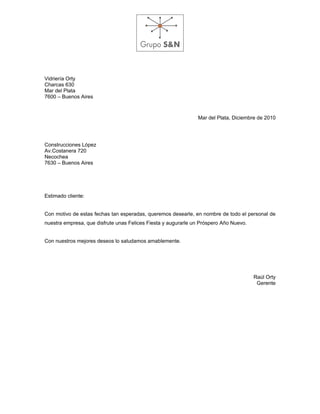 Vidriería Orty
Charcas 630
Mar del Plata
7600 – Buenos Aires



                                                               Mar del Plata, Diciembre de 2010




Construcciones López
Av.Costanera 720
Necochea
7630 – Buenos Aires




Estimado cliente:


Con motivo de estas fechas tan esperadas, queremos desearle, en nombre de todo el personal de
nuestra empresa, que disfrute unas Felices Fiesta y augurarle un Próspero Año Nuevo.


Con nuestros mejores deseos lo saludamos amablemente.




                                                                                       Raúl Orty
                                                                                        Gerente
 