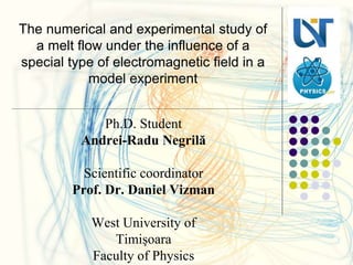 The numerical and experimental study of
a melt flow under the influence of a
special type of electromagnetic field in a
model experiment
Ph.D. Student
Andrei-Radu Negrilă
Scientific coordinator
Prof. Dr. Daniel Vizman
West University of
Timişoara
Faculty of Physics
 