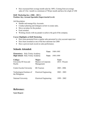• Have increased their average month sales by 100%. Coming from an average
sales of 3.5m / month to a minimum of 7M per month and have hit a high of 12M
Delfi Marketing Inc. ( 2006 – 2011 )
Position: Key Account Specialist (Supervisorial Level)
Job Description:
• Handle and manage Key Accounts.
• Conduct planning and strategize on how to create sales.
• Move out plans for the product.
• Goal oriented.
• Working closely with my people to achieve the goal of the company.
Career Highlights at Delfi Marketing
• Have been promoted from a regular sales personnel to a key account supervisor
• Have been awarded as one of the best salesman last 2008
• Have a proven track record on sales performance.
Schools Attended:
Elementary: Holy Trinity Academy
Year: 1989-1995
High School: Holy Trinity Academy Year: 1995-1999
College: Major: Year:
University Of Asia and
Pacific
Centro Escolar University
Technological Institute of
the Philippines
National University
Masters in Corporate
Management
BS Tourism
Electrical Engineering
Electrical Engineering
2014 - Present
2003 - 2006
2002 – 2003
1999 – 2002
Reference:
Upon Request
 