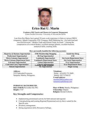 Erico Rui U. Marin
Graduate of BS Tourist and Masters in Corporate Management
Centro Escolar University / University of Asia and the Pacific
I am Erico Rui Marin, have gained 10 years work experience in Sales at various FMCG
companies ( Splash Corporation, PTC Company, Delfi Marketing Inc. ) for both food and
non-food divisions “ Modern Trade and General Trade Accounts “. Gaining the
competencies of a critical thinker, excellent strategic planner, excellent business
analytical skills, coaching skills.
Have personally handled the following accounts:
Address:
2155 Sobrieded Extension
Sampaloc Manila, Philippines
Telephone:
Home: (63) (02) 731-9609
Mobile: 0917-5744152
E-mail address:
stourfen2003@yahoo.com
eumarin@splashcorp.com
PERSONAL BACKGROUND:
Date of Birth:November 04,1982
Height: 5’10”
Place of Birth: Manila, Philippines
Citizenship: Filipino
Religion: Roman Catholic
Key Strengths and Competencies:
• Implementing promotional activity for both national and regional.
• Conceptualizing and creating Regional Promotional activity that is suited for the
Specific area.
• Inventory management.
• Strong negotiation skills (Persuasive Selling).
Shopwise & Rustans Supermarket SNR Membership Shopping South Star Drug
Waltermart Supermarket Hi-Top Supermarket CSI
Metro Gaisano Supermarket Landmark Supermarket Sta Lucia Department Store
Metro Gaisano Department Store Landmark Department Store Sta Lucia Supermarket
Uni-mart Supermarket Lianas Supermarket Ever Supermarket
Cash and Carry Supermarket Cherry Supermarket Ever Department Store
Makati Supermarket NE Supermarket Magic Group
General Trade Accounts
 