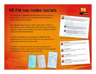 98 FM nas redes sociais
Para aumentar a visibilidade dos programas, além de oferecer
interatividade, a web é mais uma plataforma de divulgação e
relacionamento com o público.


São realizadas ações virais em redes sociais como o Twitter e o
Facebook para atrair ouvintes para a rádio, pulverizar informações,
estreitar a relação com o público e ter acesso a feedback imediato
sobre conteúdos disponibilizados.


Os assuntos debatidos nos programas da rádio 98 FM são
                                                                      Promoção no Facebook da 98 FM
frequentemente Trend Topic no twitter, ou seja, estão entre os
temas mais comentados na rede social.


O Twitter e o Facebook também são muito utilizados para a
realização de sorteios e promoções, atingindo um número grande
de seguidores e fãs que fazem parte das redes.




                                                                                                      Promoções no Twitter da 98 FM
       Trend Topics no Twitter
 