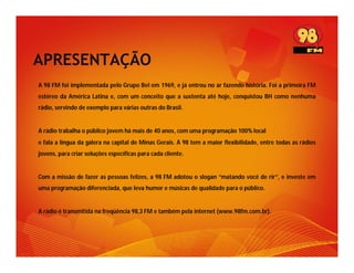 APRESENTAÇÃO
A 98 FM foi implementada pelo Grupo Bel em 1969, e já entrou no ar fazendo história. Foi a primeira FM
estéreo da América Latina e, com um conceito que a sustenta até hoje, conquistou BH como nenhuma
rádio, servindo de exemplo para várias outras do Brasil.


A rádio trabalha o público jovem há mais de 40 anos, com uma programação 100% local
e fala a língua da galera na capital de Minas Gerais. A 98 tem a maior flexibilidade, entre todas as rádios
jovens, para criar soluções específicas para cada cliente.


Com a missão de fazer as pessoas felizes, a 98 FM adotou o slogan “matando você de rir”, e investe em
uma programação diferenciada, que leva humor e músicas de qualidade para o público.


A rádio é transmitida na freqüência 98,3 FM e também pela internet (www.98fm.com.br).
 