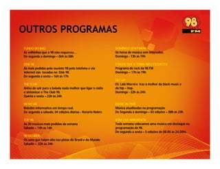 OUTROS PROGRAMAS
FUNDO DO BAÚ                                                DOMINGO SEM PARAR
As velhinhas que a 98 não esqueceu...                       06 horas de música sem intervalos.
De segunda a domingo – 06h às 08h                           Domingo - 13h às 19h

DISK 98                                                     O ROCK QUE A TERRA NÃO ESQUECEU
As mais pedidas pelo ouvinte 98 pelo telefone e via         Programa de rock da 98 FM
internet são tocadas no Disk 98.                            Domingo – 17h às 19h
De segunda a sexta – 16h às 17h
                                                            GET UP
THE CLUB                                                    DJ. Lalá Moreira traz o melhor da black music e
Antes de sair para a balada nada melhor que ligar o rádio   do hip – hop.
e sintonizar o The Club 98.                                 Domingo - 22h às 24h
Quinta e sexta – 22h às 24h

98 NO AR                                                    MUSIC IN TIME
Boletim informativo em tempo real.                          Música atualizadas na programação
De segunda a sábado, 04 edições diárias - Horário Nobre     De Segunda à domingo – 03 edições – 08h às 23h

TOP 98                                                      SOM QUE ARREBENTA
As 20 músicas mais pedidas da semana                        Toda semana colocamos uma música em destaque na
Sábado – 14h as 16h                                         programação da 98.
                                                            De segunda a sexta – 5 edições de 08.00 as 24.00hs.
98 DECIBÉIS
Os sons que falam alto nas pistas do Brasil e do Mundo
Sábado – 22h às 24h
 