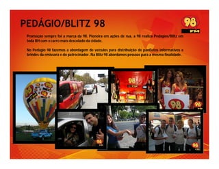 PEDÁGIO/BLITZ 98
 Promoção sempre foi a marca da 98. Pioneira em ações de rua, a 98 realiza Pedágios/Blitz em
 toda BH com o carro mais descolado da cidade.

 No Pedágio 98 fazemos a abordagem de veículos para distribuição de panfletos informativos e
 brindes da emissora e do patrocinador. Na Blitz 98 abordamos pessoas para a mesma finalidade.
 