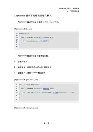 「物件導向程式設計」課程講義
                                                   九十八學年度二版

Application 模式下的輸出與輸入模式

     Application 模式下的輸出使用 System.out.println() 。


[Application]Hello.java




     Application 模式下的輸入模式有三種：


1.   引數列輸入

2.   鍵盤輸入，使用 BufferedReader 類別物件

3.   鍵盤輸入，使用 Scanner 類別物件


[Application]KeyinDemo1.java




[Application]KeyinDemo2.java




                               第 11 頁
 