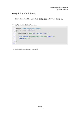 「物件導向程式設計」課程講義
                                                    九十八學年度二版

Swing 模式下的輸出與輸入

    JOptionPane.showMessageDialog() 對話盒輸出，JTextField 元件輸入。


[Swing Application]DialogDemo.java




[Swing Application]SwingIODemo.java




                                     第 13 頁
 